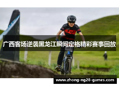 广西客场逆袭黑龙江瞬间定格精彩赛事回放