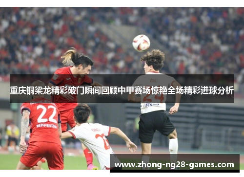 重庆铜梁龙精彩破门瞬间回顾中甲赛场惊艳全场精彩进球分析 重庆铜梁龙精彩破门瞬间回顾中甲赛场惊艳全场精彩进球分析