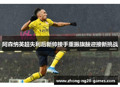 阿森纳英超失利后新帅接手重振旗鼓迎接新挑战 阿森纳英超失利后新帅接手重振旗鼓迎接新挑战