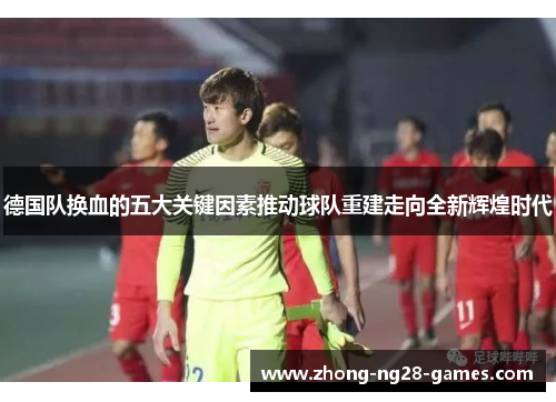 德国队换血的五大关键因素推动球队重建走向全新辉煌时代 德国队换血的五大关键因素推动球队重建走向全新辉煌时代
