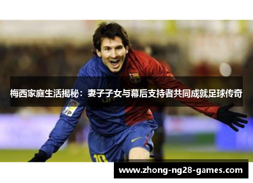 梅西家庭生活揭秘：妻子子女与幕后支持者共同成就足球传奇