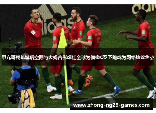 甲亢哥凭长城后空翻与大妈合影爆红全球为偶像C罗下跪成为网络热议焦点