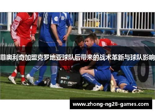 菲奥利奇加盟克罗地亚球队后带来的战术革新与球队影响 菲奥利奇加盟克罗地亚球队后带来的战术革新与球队影响