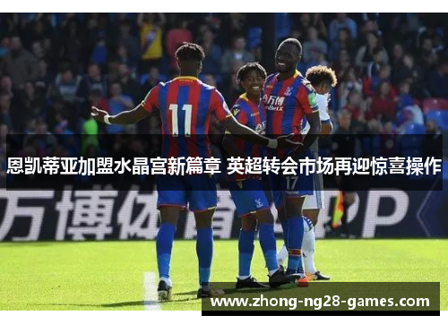 恩凯蒂亚加盟水晶宫新篇章 英超转会市场再迎惊喜操作