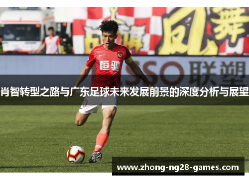 肖智转型之路与广东足球未来发展前景的深度分析与展望