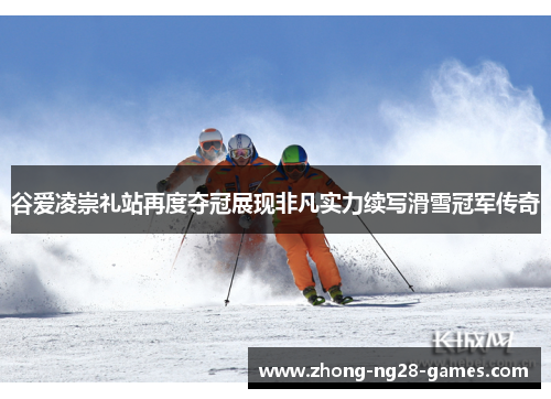 谷爱凌崇礼站再度夺冠展现非凡实力续写滑雪冠军传奇