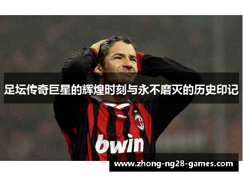 足坛传奇巨星的辉煌时刻与永不磨灭的历史印记
