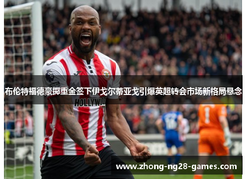 布伦特福德豪掷重金签下伊戈尔蒂亚戈引爆英超转会市场新格局悬念