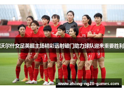 沃尔什女足英超主场精彩远射破门助力球队迎来重要胜利 沃尔什女足英超主场精彩远射破门助力球队迎来重要胜利