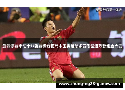 武磊停赛牵动十八强赛锋线布局中国男足急求变考验进攻新组合火力